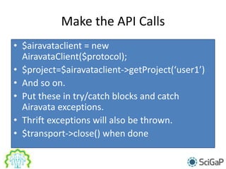 Make the API Calls
• $airavataclient = new
AiravataClient($protocol);
• $project=$airavataclient->getProject(‘user1’)
• And so on.
• Put these in try/catch blocks and catch
Airavata exceptions.
• Thrift exceptions will also be thrown.
• $transport->close() when done
 
