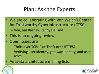 Plan: Ask the Experts
• We are collaborating with Von Welch’s Center
for Trustworthy Cyberinfrastructure (CTSC)
– Von, Jim Basney, Randy Heiland
• This is an ongoing review
• Open issues are
– Thrift over TCP/IP or Thrift over HTTPS?
– Verifying user identity, gateway identity, and user
roles.
• Airavata architecture mailing lists
 