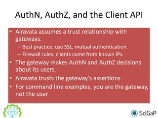 AuthN, AuthZ, and the Client API
• Airavata assumes a trust relationship with
gateways.
– Best practice: use SSL, mutual authentication.
– Firewall rules: clients come from known IPs.
• The gateway makes AuthN and AuthZ decisions
about its users.
• Airavata trusts the gateway’s assertions
• For command line examples, you are the gateway,
not the user
 
