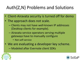 Auth{Z,N} Problems and Solutions
• Client-Airavata security is turned off for demo
• The approach does not scale.
– Clients may not have well-known IP addresses
(Desktop clients for example).
– Airavata service operators serving multiple
gateways have to manually configure
• Not self-service
• We are evaluating a developer key scheme.
– Modeled after Evernote client SDKs
 
