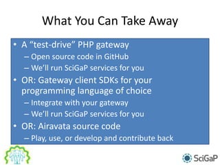 What You Can Take Away
• A “test-drive” PHP gateway
– Open source code in GitHub
– We’ll run SciGaP services for you
• OR: Gateway client SDKs for your
programming language of choice
– Integrate with your gateway
– We’ll run SciGaP services for you
• OR: Airavata source code
– Play, use, or develop and contribute back
 