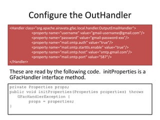 Configure the OutHandler
These are read by the following code. initProperties is a
GFacHandler interface method.
<Handler class="org.apache.airavata.gfac.local.handler.OutputEmailHandler">
<property name="username" value="gmail-username@gmail.com"/>
<property name="password" value="gmail-password-xxx"/>
<property name="mail.smtp.auth” value="true"/>
<property name="mail.smtp.starttls.enable" value="true"/>
<property name="mail.smtp.host” value="smtp.gmail.com"/>
<property name="mail.smtp.port" value="587"/>
</Handler>
private Properties props;
public void initProperties(Properties properties) throws
GFacHandlerException {
props = properties;
}
 