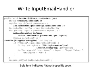 Write InputEmailHandler
public void invoke(JobExecutionContext jec)
throws GFacHandlerException {
Map<String, Object> parameters =
jec.getInMessageContext().getParameters();
StringBuffer buffer = new StringBuffer();
for (String input : parameters.keySet()) {
ActualParameter inParam =
(ActualParameter) parameters.get(input);
String paramDataType =
inParam.getType().getType().toString();
if ("String".equals(paramDataType)) {
String stringPrm = ((StringParameterType)
inParam.getType()).getValue();
buffer.append("Input Name:” + input + ”Input Value: “
+stringPrm + "n");
}
}
message.setText(buffer.toString());
}
Bold font indicates Airavata-specific code.
 