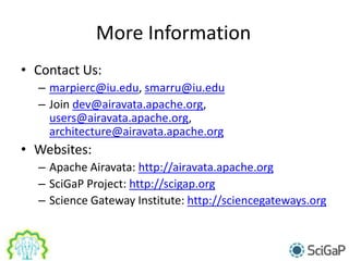 More Information
• Contact Us:
– marpierc@iu.edu, smarru@iu.edu
– Join dev@airavata.apache.org,
users@airavata.apache.org,
architecture@airavata.apache.org
• Websites:
– Apache Airavata: http://airavata.apache.org
– SciGaP Project: http://scigap.org
– Science Gateway Institute: http://sciencegateways.org
 