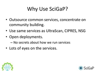 Why Use SciGaP?
• Outsource common services, concentrate on
community building.
• Use same services as UltraScan, CIPRES, NSG
• Open deployments.
– No secrets about how we run services
• Lots of eyes on the services.
 