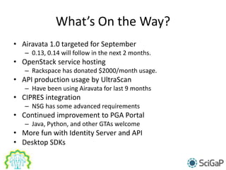 What’s On the Way?
• Airavata 1.0 targeted for September
– 0.13, 0.14 will follow in the next 2 months.
• OpenStack service hosting
– Rackspace has donated $2000/month usage.
• API production usage by UltraScan
– Have been using Airavata for last 9 months
• CIPRES integration
– NSG has some advanced requirements
• Continued improvement to PGA Portal
– Java, Python, and other GTAs welcome
• More fun with Identity Server and API
• Desktop SDKs
 