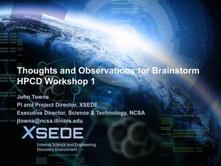 January 21, 2015
Thoughts and Observations for Brainstorm
HPCD Workshop 1
John Towns
PI and Project Director, XSEDE
Executive Director, Science & Technology, NCSA
jtowns@ncsa.illinois.edu
 