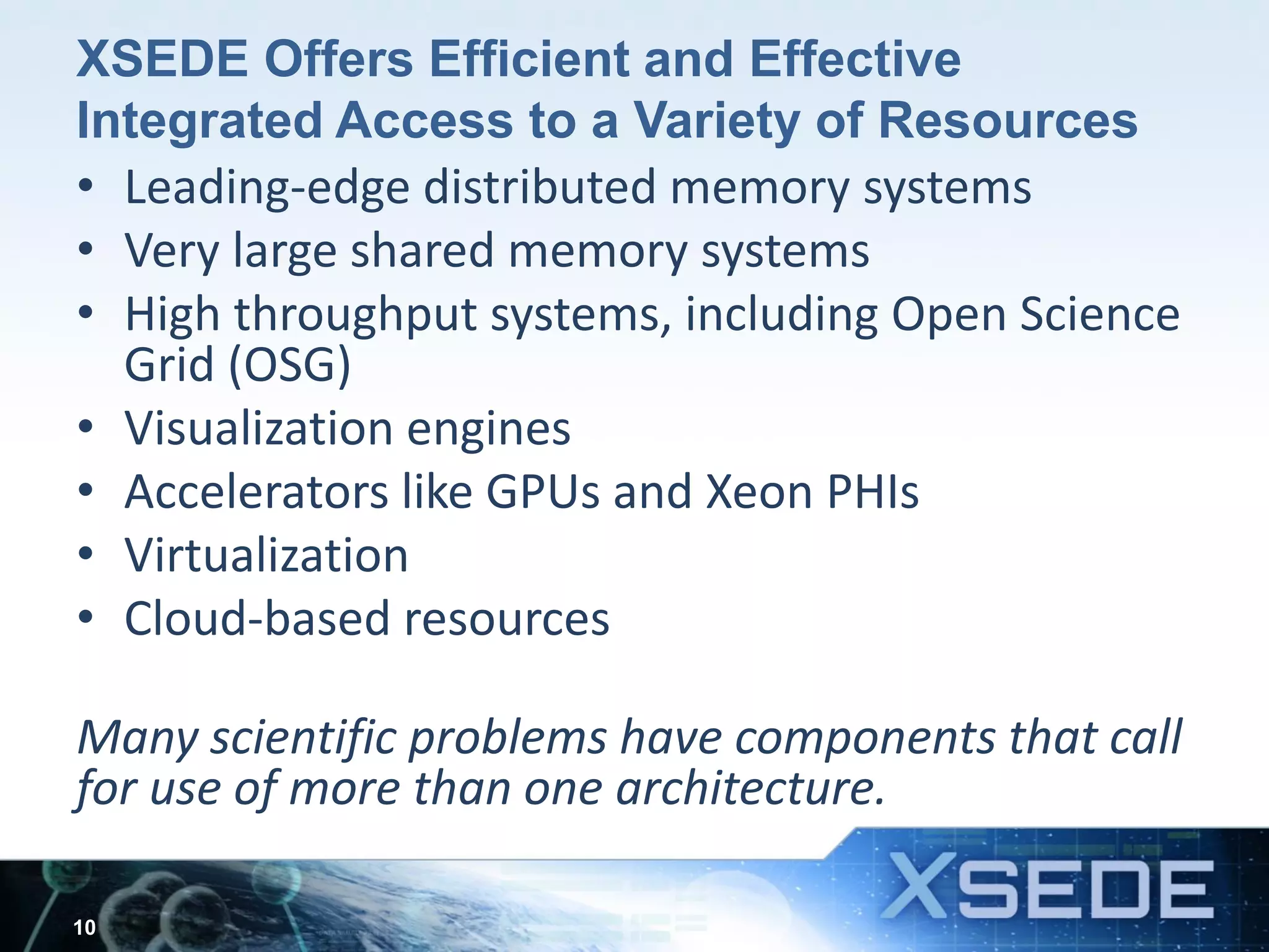 XSEDE Offers Efficient and Effective
Integrated Access to a Variety of Resources
• Leading-edge distributed memory systems
• Very large shared memory systems
• High throughput systems, including Open Science
Grid (OSG)
• Visualization engines
• Accelerators like GPUs and Xeon PHIs
• Virtualization
• Cloud-based resources
Many scientific problems have components that call
for use of more than one architecture.
10
 
