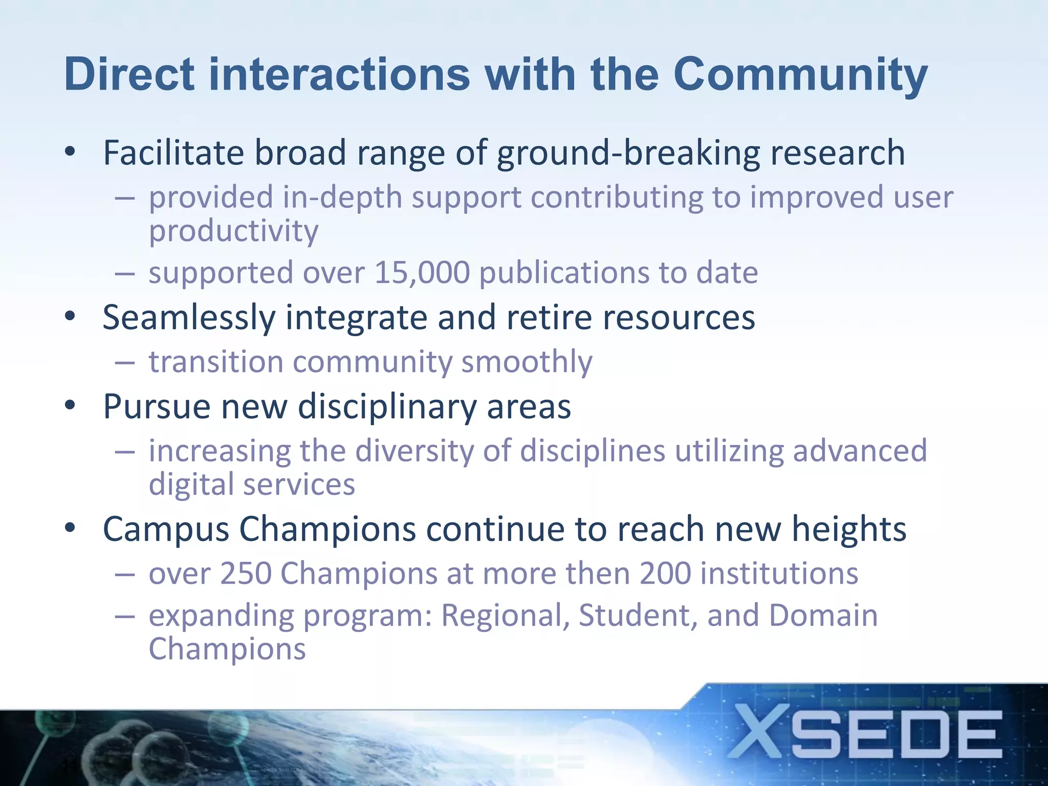 Direct interactions with the Community
• Facilitate broad range of ground-breaking research
– provided in-depth support contributing to improved user
productivity
– supported over 15,000 publications to date
• Seamlessly integrate and retire resources
– transition community smoothly
• Pursue new disciplinary areas
– increasing the diversity of disciplines utilizing advanced
digital services
• Campus Champions continue to reach new heights
– over 250 Champions at more then 200 institutions
– expanding program: Regional, Student, and Domain
Champions
11
 