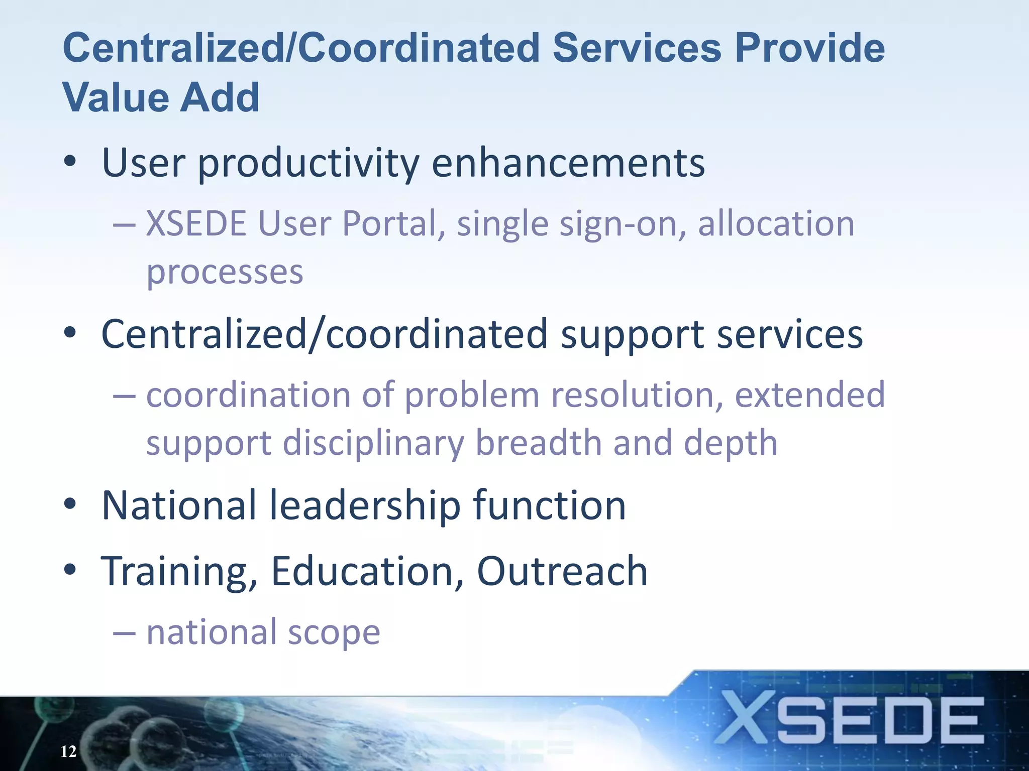 Centralized/Coordinated Services Provide
Value Add
• User productivity enhancements
– XSEDE User Portal, single sign-on, allocation
processes
• Centralized/coordinated support services
– coordination of problem resolution, extended
support disciplinary breadth and depth
• National leadership function
• Training, Education, Outreach
– national scope
12
 