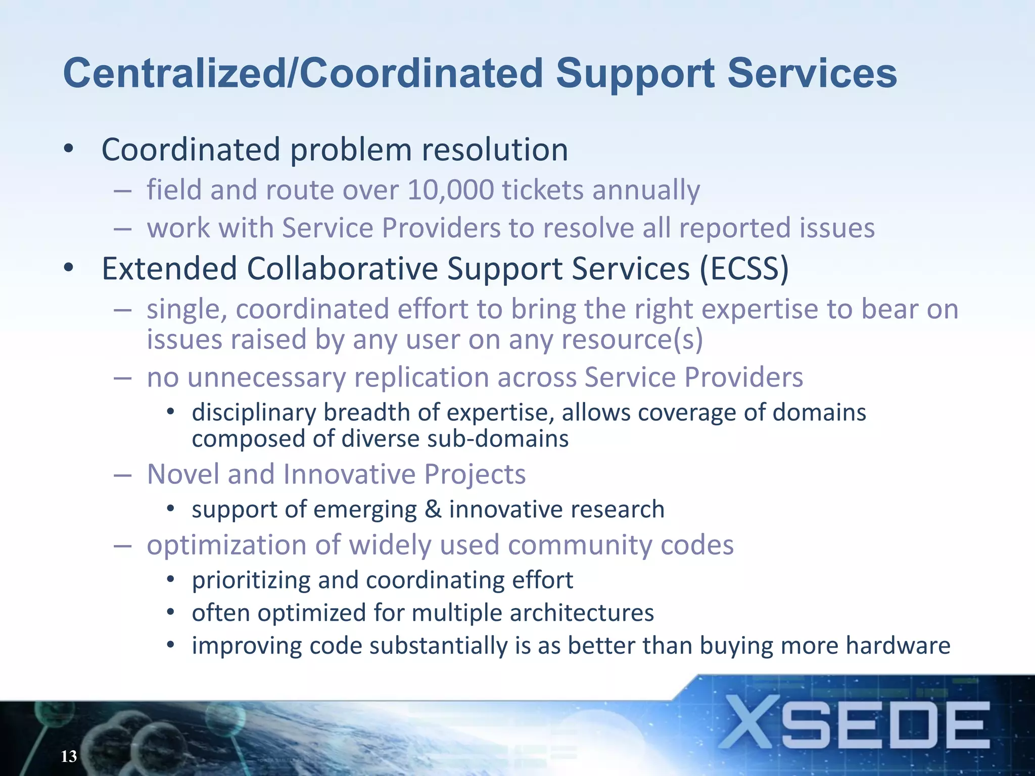 Centralized/Coordinated Support Services
• Coordinated problem resolution
– field and route over 10,000 tickets annually
– work with Service Providers to resolve all reported issues
• Extended Collaborative Support Services (ECSS)
– single, coordinated effort to bring the right expertise to bear on
issues raised by any user on any resource(s)
– no unnecessary replication across Service Providers
• disciplinary breadth of expertise, allows coverage of domains
composed of diverse sub-domains
– Novel and Innovative Projects
• support of emerging & innovative research
– optimization of widely used community codes
• prioritizing and coordinating effort
• often optimized for multiple architectures
• improving code substantially is as better than buying more hardware
13
 