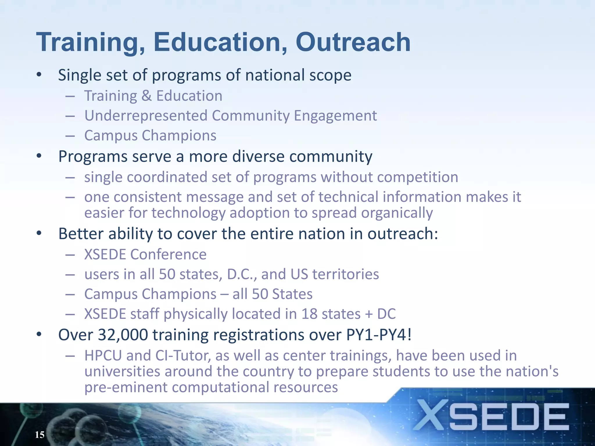 Training, Education, Outreach
• Single set of programs of national scope
– Training & Education
– Underrepresented Community Engagement
– Campus Champions
• Programs serve a more diverse community
– single coordinated set of programs without competition
– one consistent message and set of technical information makes it
easier for technology adoption to spread organically
• Better ability to cover the entire nation in outreach:
– XSEDE Conference
– users in all 50 states, D.C., and US territories
– Campus Champions – all 50 States
– XSEDE staff physically located in 18 states + DC
• Over 32,000 training registrations over PY1-PY4!
– HPCU and CI-Tutor, as well as center trainings, have been used in
universities around the country to prepare students to use the nation's
pre-eminent computational resources
15
 