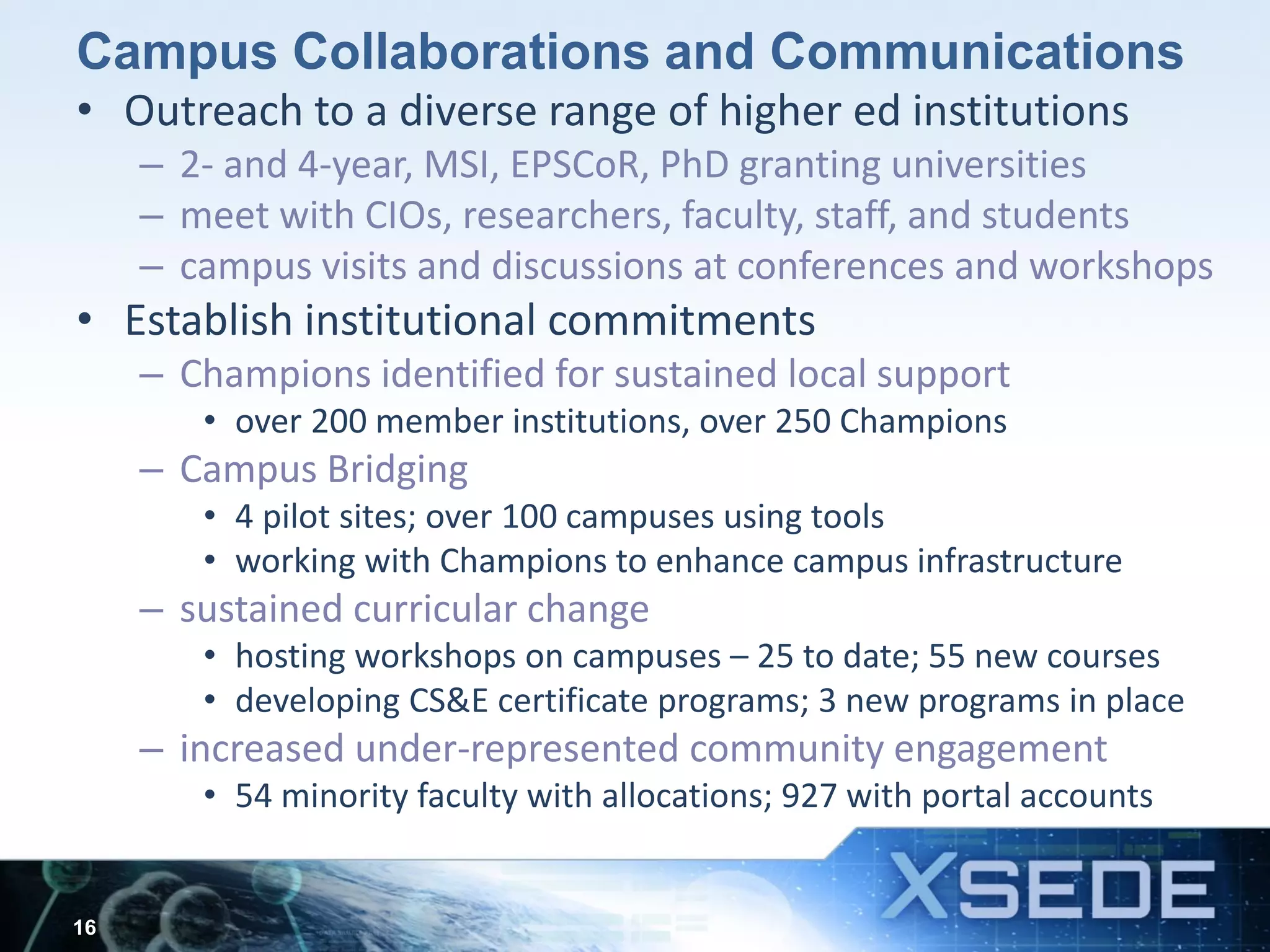 Campus Collaborations and Communications
• Outreach to a diverse range of higher ed institutions
– 2- and 4-year, MSI, EPSCoR, PhD granting universities
– meet with CIOs, researchers, faculty, staff, and students
– campus visits and discussions at conferences and workshops
• Establish institutional commitments
– Champions identified for sustained local support
• over 200 member institutions, over 250 Champions
– Campus Bridging
• 4 pilot sites; over 100 campuses using tools
• working with Champions to enhance campus infrastructure
– sustained curricular change
• hosting workshops on campuses – 25 to date; 55 new courses
• developing CS&E certificate programs; 3 new programs in place
– increased under-represented community engagement
• 54 minority faculty with allocations; 927 with portal accounts
16
 
