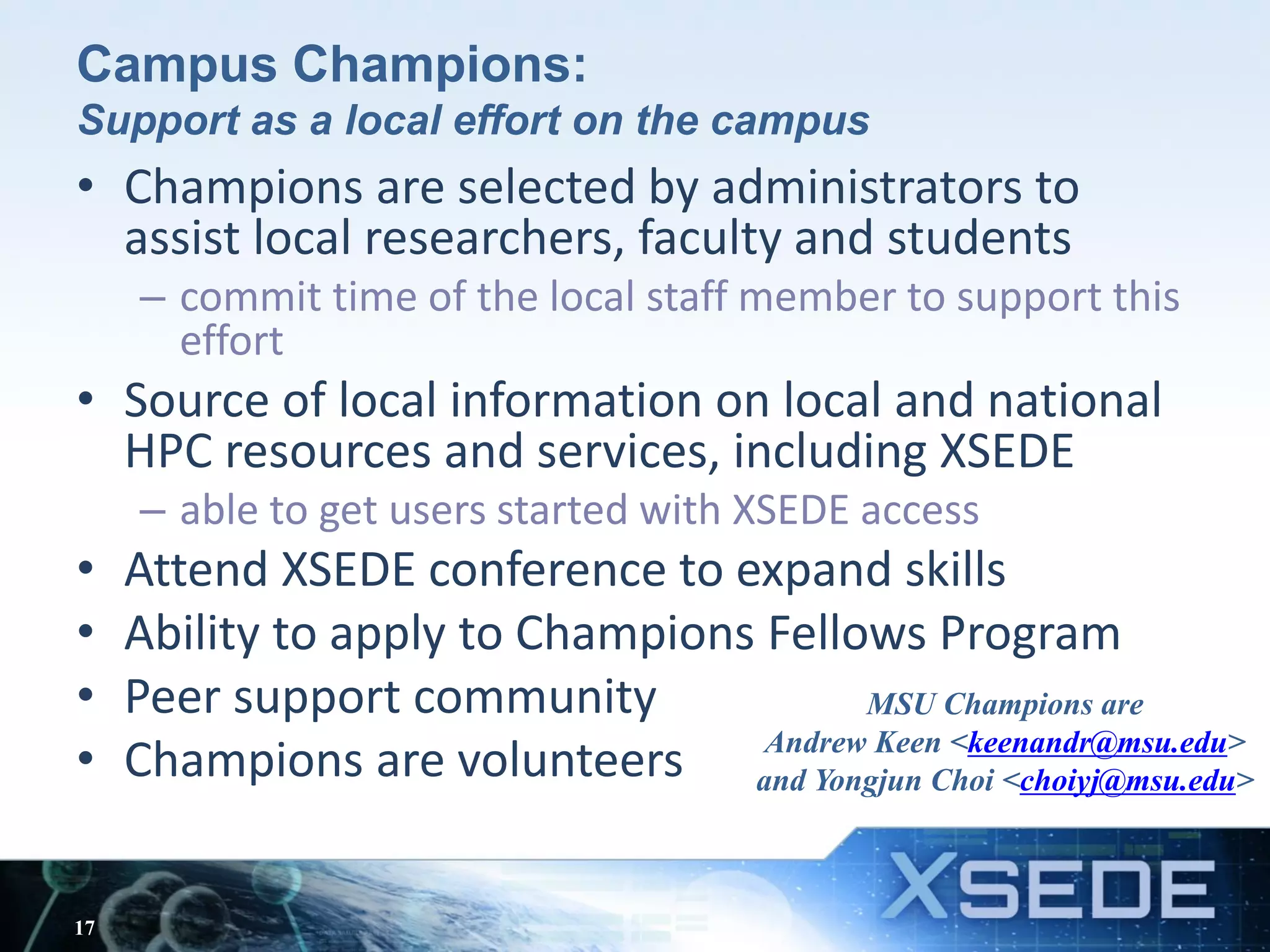 Campus Champions:
Support as a local effort on the campus
• Champions are selected by administrators to
assist local researchers, faculty and students
– commit time of the local staff member to support this
effort
• Source of local information on local and national
HPC resources and services, including XSEDE
– able to get users started with XSEDE access
• Attend XSEDE conference to expand skills
• Ability to apply to Champions Fellows Program
• Peer support community
• Champions are volunteers
17
MSU Champions are
Andrew Keen <keenandr@msu.edu>
and Yongjun Choi <choiyj@msu.edu>
 