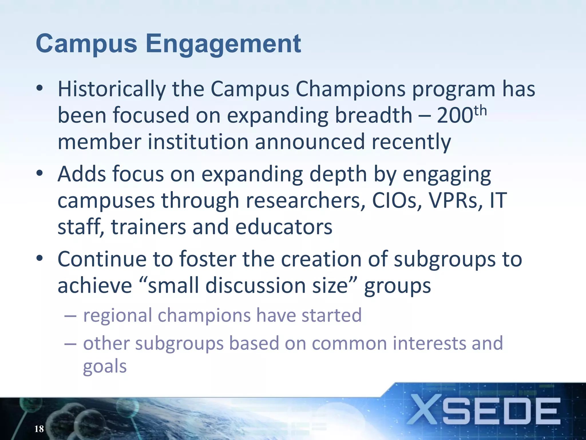 Campus Engagement
• Historically the Campus Champions program has
been focused on expanding breadth – 200th
member institution announced recently
• Adds focus on expanding depth by engaging
campuses through researchers, CIOs, VPRs, IT
staff, trainers and educators
• Continue to foster the creation of subgroups to
achieve “small discussion size” groups
– regional champions have started
– other subgroups based on common interests and
goals
18
 