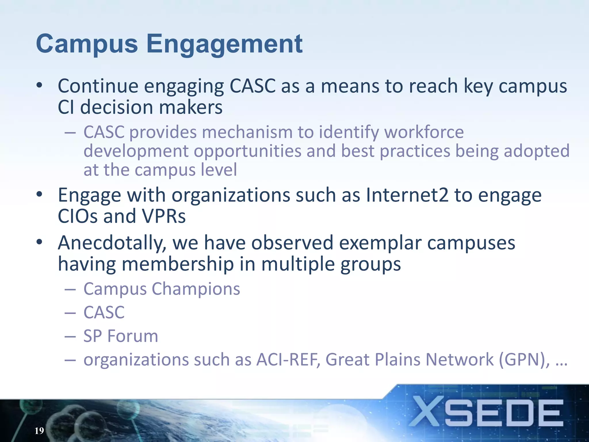 Campus Engagement
• Continue engaging CASC as a means to reach key campus
CI decision makers
– CASC provides mechanism to identify workforce
development opportunities and best practices being adopted
at the campus level
• Engage with organizations such as Internet2 to engage
CIOs and VPRs
• Anecdotally, we have observed exemplar campuses
having membership in multiple groups
– Campus Champions
– CASC
– SP Forum
– organizations such as ACI-REF, Great Plains Network (GPN), …
19
 