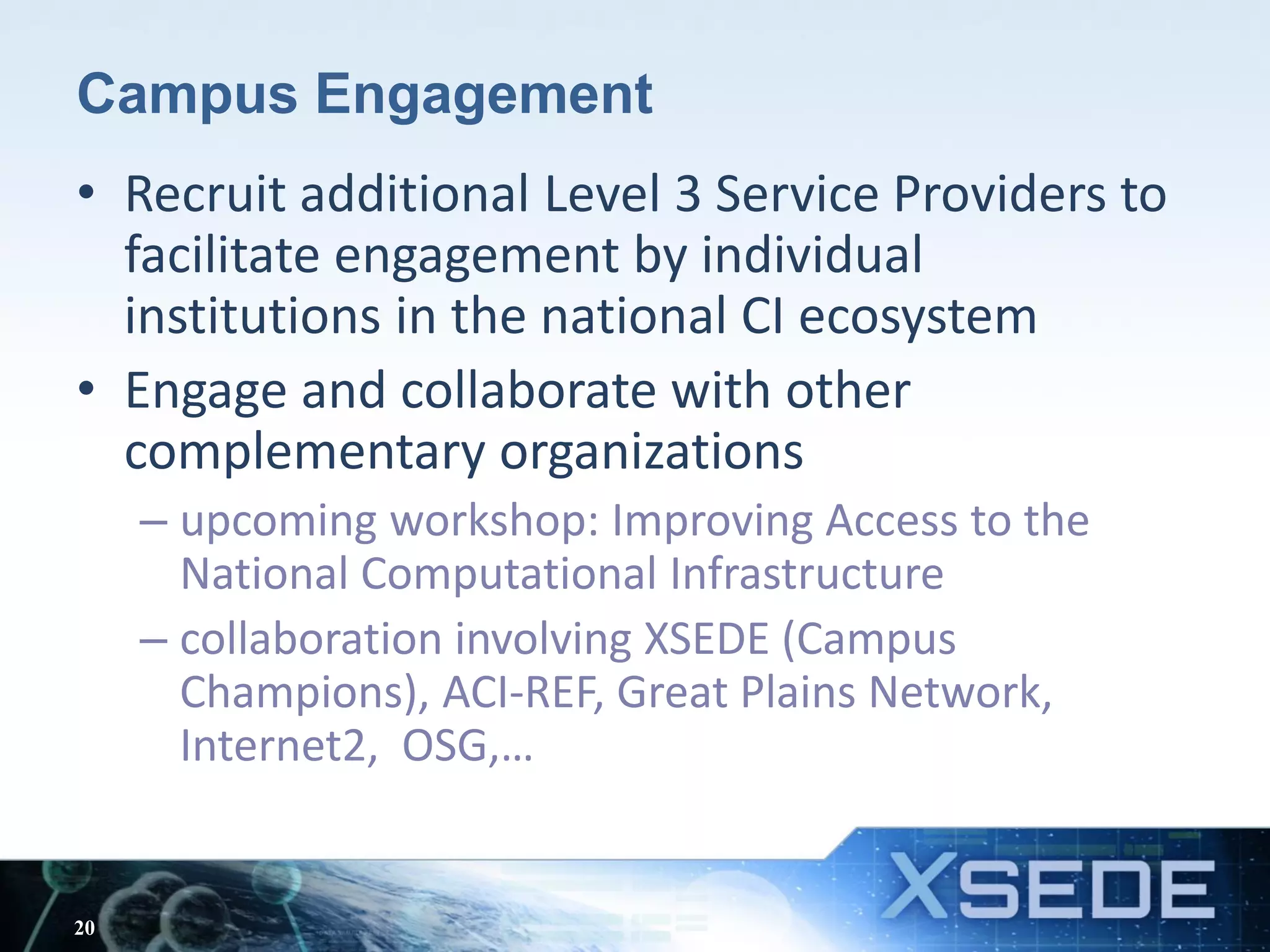 Campus Engagement
• Recruit additional Level 3 Service Providers to
facilitate engagement by individual
institutions in the national CI ecosystem
• Engage and collaborate with other
complementary organizations
– upcoming workshop: Improving Access to the
National Computational Infrastructure
– collaboration involving XSEDE (Campus
Champions), ACI-REF, Great Plains Network,
Internet2, OSG,…
20
 