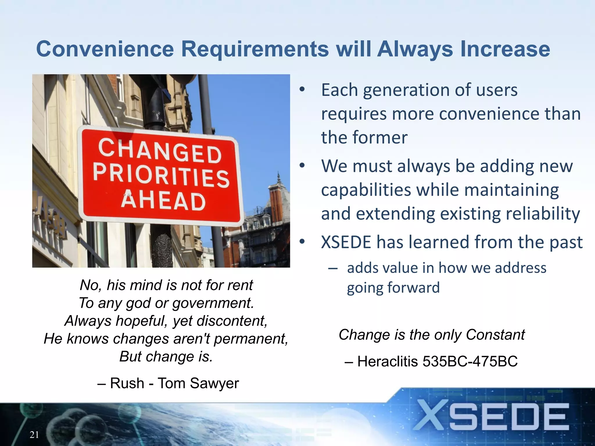 Convenience Requirements will Always Increase
• Each generation of users
requires more convenience than
the former
• We must always be adding new
capabilities while maintaining
and extending existing reliability
• XSEDE has learned from the past
– adds value in how we address
going forward
21
Change is the only Constant
– Heraclitis 535BC-475BC
No, his mind is not for rent
To any god or government.
Always hopeful, yet discontent,
He knows changes aren't permanent,
But change is.
– Rush - Tom Sawyer
 