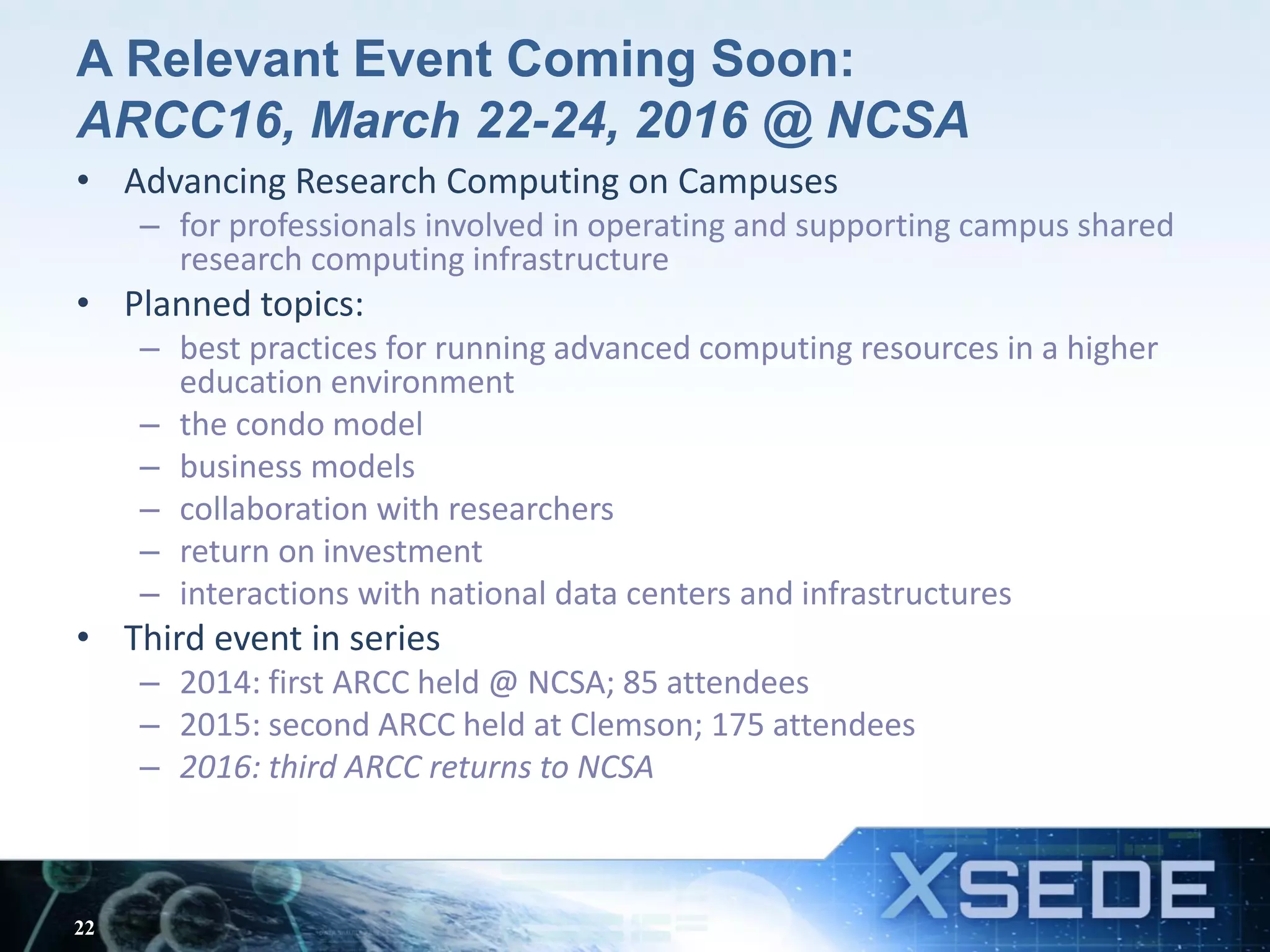 A Relevant Event Coming Soon:
ARCC16, March 22-24, 2016 @ NCSA
• Advancing Research Computing on Campuses
– for professionals involved in operating and supporting campus shared
research computing infrastructure
• Planned topics:
– best practices for running advanced computing resources in a higher
education environment
– the condo model
– business models
– collaboration with researchers
– return on investment
– interactions with national data centers and infrastructures
• Third event in series
– 2014: first ARCC held @ NCSA; 85 attendees
– 2015: second ARCC held at Clemson; 175 attendees
– 2016: third ARCC returns to NCSA
22
 