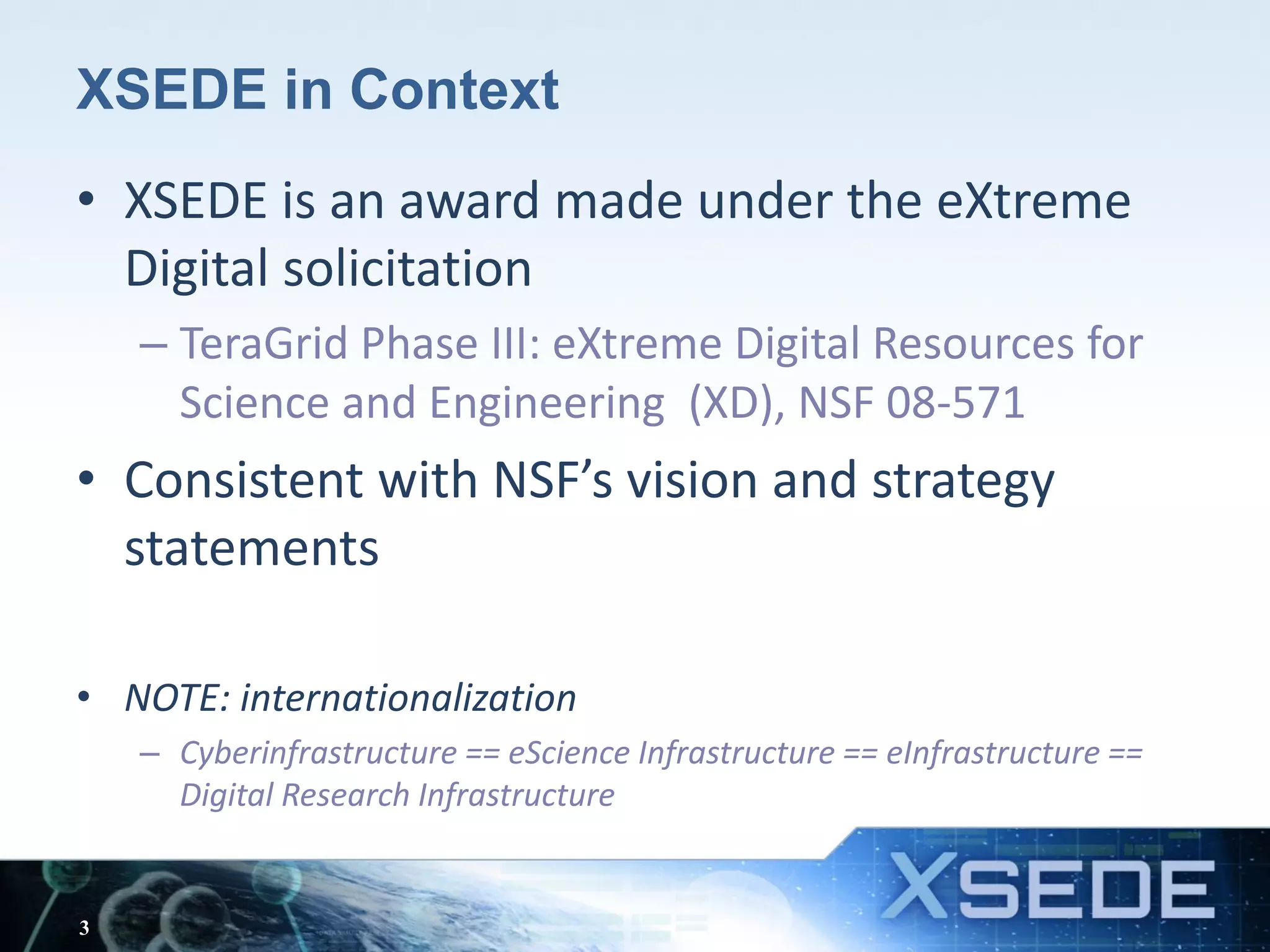 XSEDE in Context
• XSEDE is an award made under the eXtreme
Digital solicitation
– TeraGrid Phase III: eXtreme Digital Resources for
Science and Engineering (XD), NSF 08-571
• Consistent with NSF’s vision and strategy
statements
• NOTE: internationalization
– Cyberinfrastructure == eScience Infrastructure == eInfrastructure ==
Digital Research Infrastructure
3
 