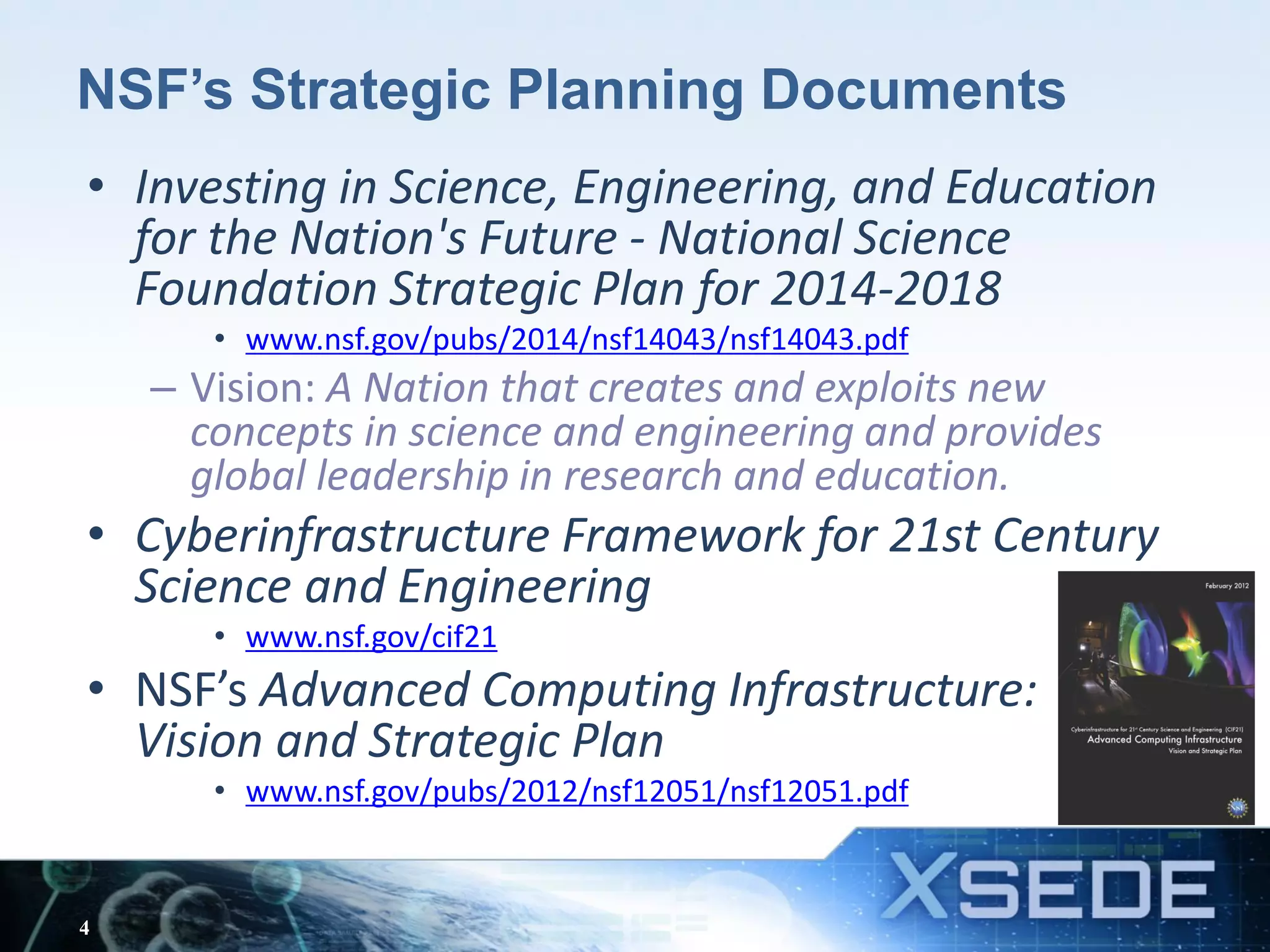 NSF’s Strategic Planning Documents
• Investing in Science, Engineering, and Education
for the Nation's Future - National Science
Foundation Strategic Plan for 2014-2018
• www.nsf.gov/pubs/2014/nsf14043/nsf14043.pdf
– Vision: A Nation that creates and exploits new
concepts in science and engineering and provides
global leadership in research and education.
• Cyberinfrastructure Framework for 21st Century
Science and Engineering
• www.nsf.gov/cif21
• NSF’s Advanced Computing Infrastructure:
Vision and Strategic Plan
• www.nsf.gov/pubs/2012/nsf12051/nsf12051.pdf
4
 