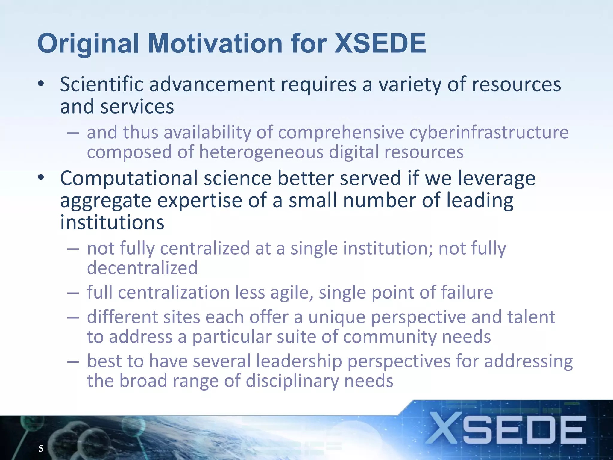 Original Motivation for XSEDE
• Scientific advancement requires a variety of resources
and services
– and thus availability of comprehensive cyberinfrastructure
composed of heterogeneous digital resources
• Computational science better served if we leverage
aggregate expertise of a small number of leading
institutions
– not fully centralized at a single institution; not fully
decentralized
– full centralization less agile, single point of failure
– different sites each offer a unique perspective and talent
to address a particular suite of community needs
– best to have several leadership perspectives for addressing
the broad range of disciplinary needs
5
 