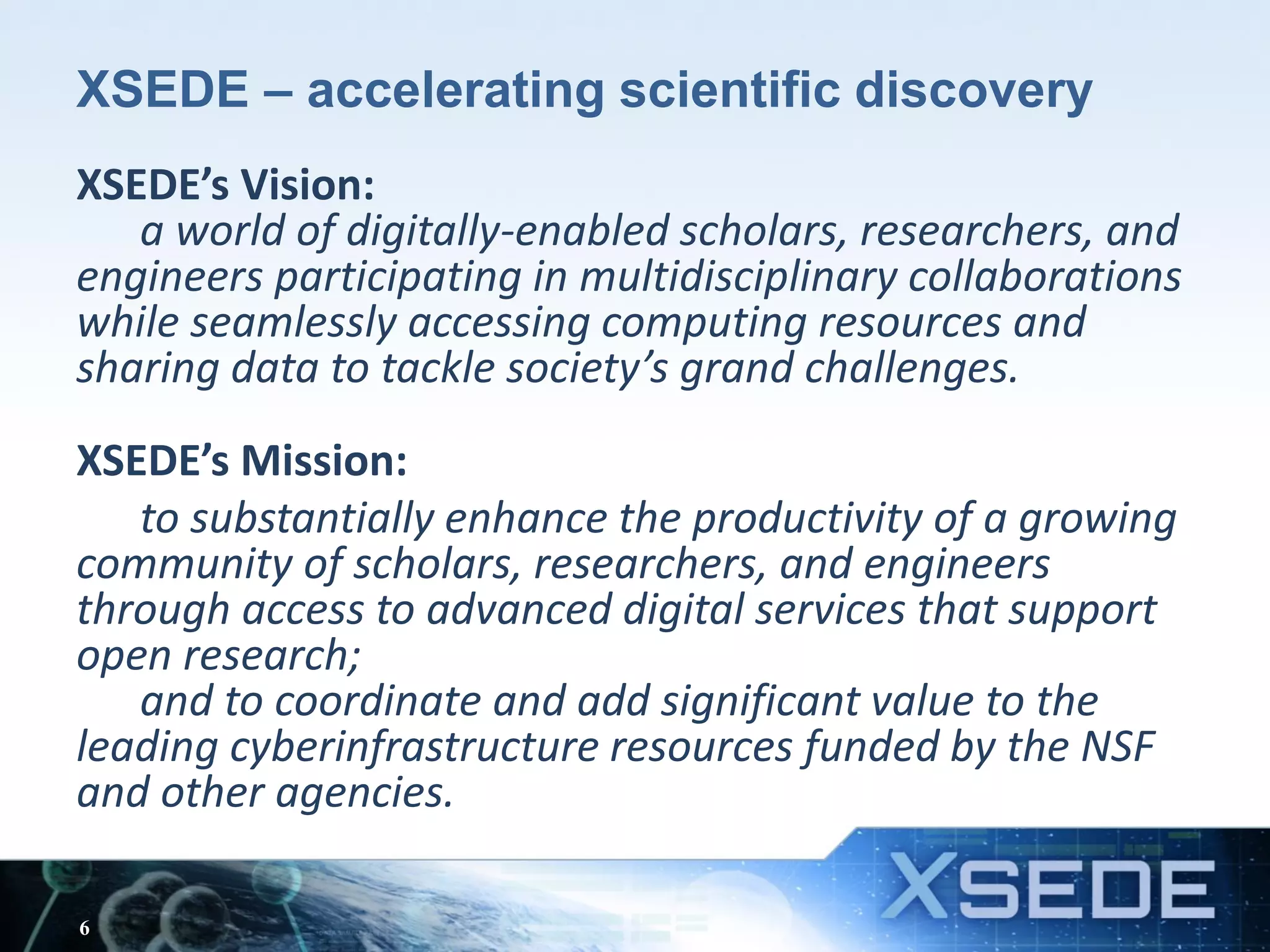 XSEDE – accelerating scientific discovery
XSEDE’s Vision:
a world of digitally-enabled scholars, researchers, and
engineers participating in multidisciplinary collaborations
while seamlessly accessing computing resources and
sharing data to tackle society’s grand challenges.
XSEDE’s Mission:
to substantially enhance the productivity of a growing
community of scholars, researchers, and engineers
through access to advanced digital services that support
open research;
and to coordinate and add significant value to the
leading cyberinfrastructure resources funded by the NSF
and other agencies.
6
 