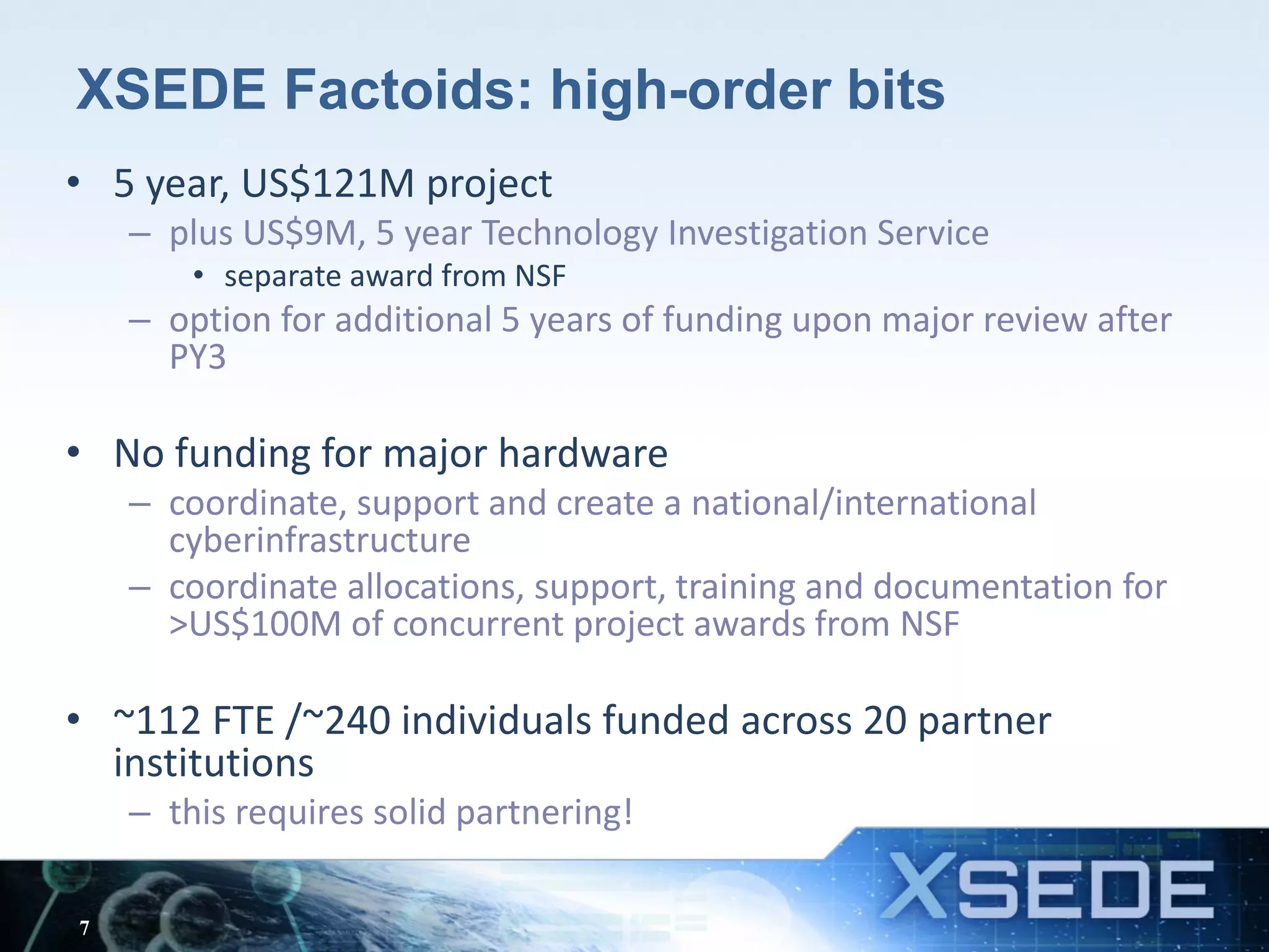 XSEDE Factoids: high-order bits
• 5 year, US$121M project
– plus US$9M, 5 year Technology Investigation Service
• separate award from NSF
– option for additional 5 years of funding upon major review after
PY3
• No funding for major hardware
– coordinate, support and create a national/international
cyberinfrastructure
– coordinate allocations, support, training and documentation for
>US$100M of concurrent project awards from NSF
• ~112 FTE /~240 individuals funded across 20 partner
institutions
– this requires solid partnering!
7
 