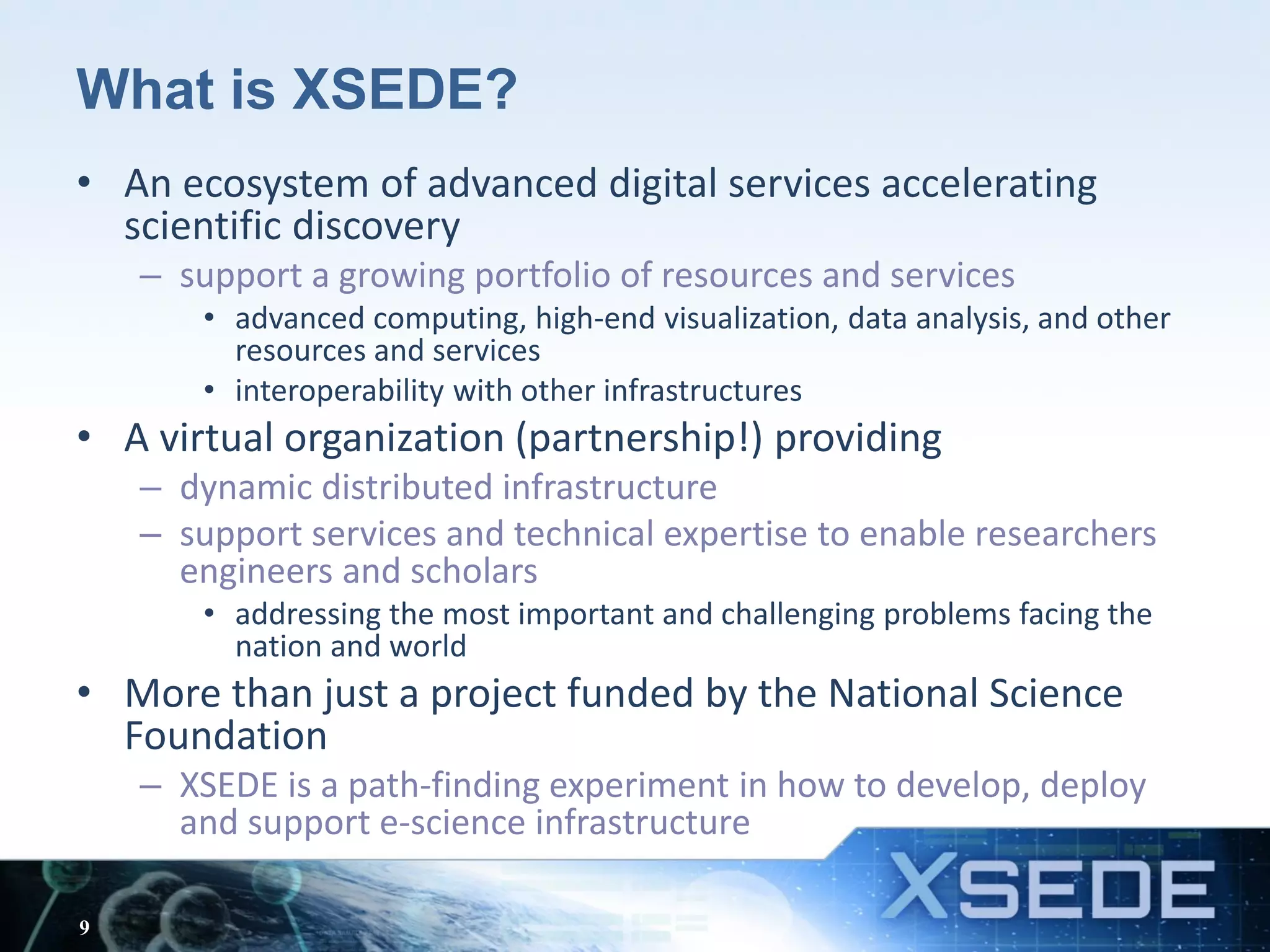 What is XSEDE?
• An ecosystem of advanced digital services accelerating
scientific discovery
– support a growing portfolio of resources and services
• advanced computing, high-end visualization, data analysis, and other
resources and services
• interoperability with other infrastructures
• A virtual organization (partnership!) providing
– dynamic distributed infrastructure
– support services and technical expertise to enable researchers
engineers and scholars
• addressing the most important and challenging problems facing the
nation and world
• More than just a project funded by the National Science
Foundation
– XSEDE is a path-finding experiment in how to develop, deploy
and support e-science infrastructure
9
 