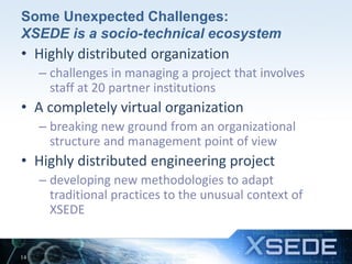 Some Unexpected Challenges:
XSEDE is a socio-technical ecosystem
• Highly distributed organization
– challenges in managing a project that involves
staff at 20 partner institutions
• A completely virtual organization
– breaking new ground from an organizational
structure and management point of view
• Highly distributed engineering project
– developing new methodologies to adapt
traditional practices to the unusual context of
XSEDE
14
 