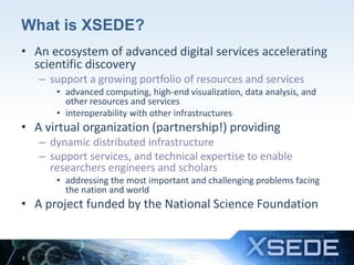 What is XSEDE?
• An ecosystem of advanced digital services accelerating
scientific discovery
– support a growing portfolio of resources and services
• advanced computing, high-end visualization, data analysis, and
other resources and services
• interoperability with other infrastructures
• A virtual organization (partnership!) providing
– dynamic distributed infrastructure
– support services, and technical expertise to enable
researchers engineers and scholars
• addressing the most important and challenging problems facing
the nation and world
• A project funded by the National Science Foundation
8
 
