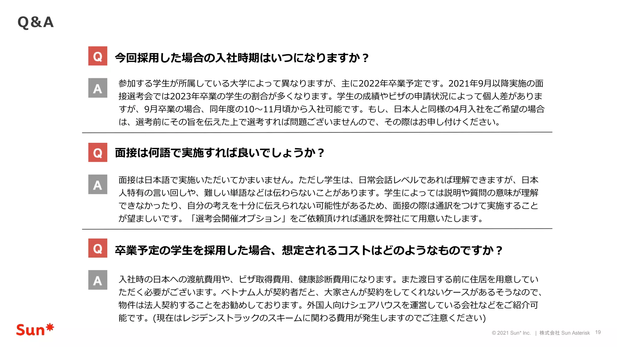 19
© 2021 Sun* Inc. | 株式会社 Sun Asterisk
Q＆A
今回採用した場合の入社時期はいつになりますか？
面接は何語で実施すれば良いでしょうか？
卒業予定の学生を採用した場合、想定されるコストはどのようなものですか？
参加する学生が所属している大学によって異なりますが、主に2022年卒業予定です。2021年9月以降実施の面
接選考会では2023年卒業の学生の割合が多くなります。学生の成績やビザの申請状況によって個人差がありま
すが、9月卒業の場合、同年度の10〜11月頃から入社可能です。もし、日本人と同様の4月入社をご希望の場合
は、選考前にその旨を伝えた上で選考すれば問題ございませんので、その際はお申し付けください。
面接は日本語で実施いただいてかまいません。ただし学生は、日常会話レベルであれば理解できますが、日本
人特有の言い回しや、難しい単語などは伝わらないことがあります。学生によっては説明や質問の意味が理解
できなかったり、自分の考えを十分に伝えられない可能性があるため、面接の際は通訳をつけて実施すること
が望ましいです。「選考会開催オプション」をご依頼頂ければ通訳を弊社にて用意いたします。
入社時の日本への渡航費用や、ビザ取得費用、健康診断費用になります。また渡日する前に住居を用意してい
ただく必要がございます。ベトナム人が契約者だと、大家さんが契約をしてくれないケースがあるそうなので、
物件は法人契約することをお勧めしております。外国人向けシェアハウスを運営している会社などをご紹介可
能です。(現在はレジデンストラックのスキームに関わる費用が発生しますのでご注意ください)
 