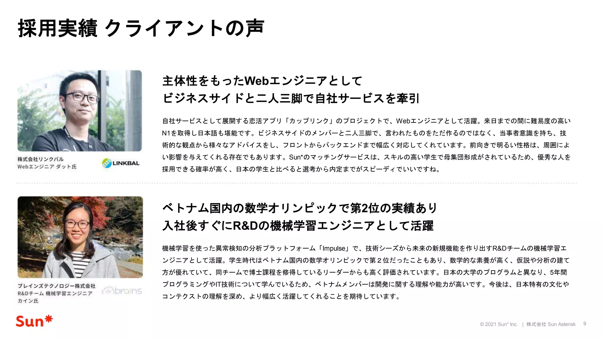 9
© 2021 Sun* Inc. | 株式会社 Sun Asterisk
採用実績 クライアントの声
自社サービスとして展開する恋活アプリ「カップリンク」のプロジェクトで、Webエンジニアとして活躍。来日までの間に難易度の高い
N1を取得し日本語も堪能です。ビジネスサイドのメンバーと二人三脚で、言われたものをただ作るのではなく、当事者意識を持ち、技
術的な観点から様々なアドバイスをし、フロントからバックエンドまで幅広く対応してくれています。前向きで明るい性格は、周囲によ
い影響を与えてくれる存在でもあります。Sun*のマッチングサービスは、スキルの高い学生で母集団形成がされているため、優秀な人を
採用できる確率が高く、日本の学生と比べると選考から内定までがスピーディでいいですね。
主体性をもったWebエンジニアとして
ビジネスサイドと二人三脚で自社サービスを牽引
機械学習を使った異常検知の分析プラットフォーム「Impulse」で、技術シーズから未来の新規機能を作り出すR&Dチームの機械学習エ
ンジニアとして活躍。学生時代はベトナム国内の数学オリンピックで第２位だったこともあり、数学的な素養が高く、仮説や分析の建て
方が優れていて、同チームで博士課程を修得しているリーダーからも高く評価されています。日本の大学のプログラムと異なり、5年間
プログラミングやIT技術について学んでいるため、ベトナムメンバーは開発に関する理解や能力が高いです。今後は、日本特有の文化や
コンテクストの理解を深め、より幅広く活躍してくれることを期待しています。
ベトナム国内の数学オリンピックで第2位の実績あり
入社後すぐにR&Dの機械学習エンジニアとして活躍
 