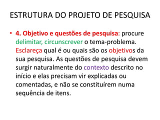 ESTRUTURA DO PROJETO DE PESQUISA
• 4. Objetivo e questões de pesquisa: procure
delimitar, circunscrever o tema-problema.
Esclareça qual é ou quais são os objetivos da
sua pesquisa. As questões de pesquisa devem
surgir naturalmente do contexto descrito no
início e elas precisam vir explicadas ou
comentadas, e não se constituírem numa
sequência de itens.
 