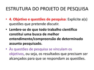 ESTRUTURA DO PROJETO DE PESQUISA
• 4. Objetivo e questões de pesquisa: Explicite a(s)
questões que pretende discutir.
• Lembre-se de que todo trabalho científico
constitui uma busca de melhor
entendimento/compreensão de determinado
assunto pesquisado.
• Às questões de pesquisa se vinculam os
objetivos, ou seja, os resultados que precisam ser
alcançados para que se respondam as questões.
 