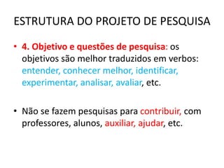 ESTRUTURA DO PROJETO DE PESQUISA
• 4. Objetivo e questões de pesquisa: os
objetivos são melhor traduzidos em verbos:
entender, conhecer melhor, identificar,
experimentar, analisar, avaliar, etc.
• Não se fazem pesquisas para contribuir, com
professores, alunos, auxiliar, ajudar, etc.
 