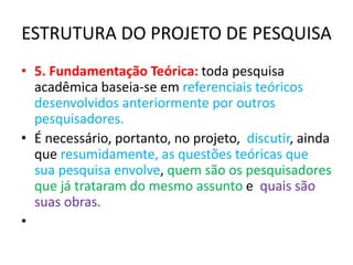 ESTRUTURA DO PROJETO DE PESQUISA
• 5. Fundamentação Teórica: toda pesquisa
acadêmica baseia-se em referenciais teóricos
desenvolvidos anteriormente por outros
pesquisadores.
• É necessário, portanto, no projeto, discutir, ainda
que resumidamente, as questões teóricas que
sua pesquisa envolve, quem são os pesquisadores
que já trataram do mesmo assunto e quais são
suas obras.
•
 
