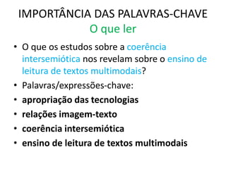 IMPORTÂNCIA DAS PALAVRAS-CHAVE
O que ler
• O que os estudos sobre a coerência
intersemiótica nos revelam sobre o ensino de
leitura de textos multimodais?
• Palavras/expressões-chave:
• apropriação das tecnologias
• relações imagem-texto
• coerência intersemiótica
• ensino de leitura de textos multimodais
 