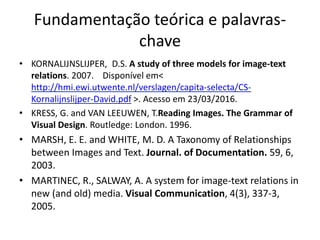 Fundamentação teórica e palavras-
chave
• KORNALIJNSLIJPER, D.S. A study of three models for image-text
relations. 2007. Disponível em<
http://hmi.ewi.utwente.nl/verslagen/capita-selecta/CS-
Kornalijnslijper-David.pdf >. Acesso em 23/03/2016.
• KRESS, G. and VAN LEEUWEN, T.Reading Images. The Grammar of
Visual Design. Routledge: London. 1996.
• MARSH, E. E. and WHITE, M. D. A Taxonomy of Relationships
between Images and Text. Journal. of Documentation. 59, 6,
2003.
• MARTINEC, R., SALWAY, A. A system for image-text relations in
new (and old) media. Visual Communication, 4(3), 337-3,
2005.
 