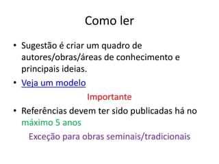 Como ler
• Sugestão é criar um quadro de
autores/obras/áreas de conhecimento e
principais ideias.
• Veja um modelo
Importante
• Referências devem ter sido publicadas há no
máximo 5 anos
Exceção para obras seminais/tradicionais
 