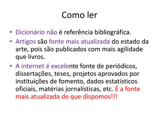Como ler
• Dicionário não é referência bibliográfica.
• Artigos são fonte mais atualizada do estado da
arte, pois são publicados com mais agilidade
que livros.
• A internet é excelente fonte de periódicos,
dissertações, teses, projetos aprovados por
instituições de fomento, dados estatísticos
oficiais, matérias jornalísticas, etc. É a fonte
mais atualizada de que dispomos!!!
 
