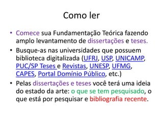 Como ler
• Comece sua Fundamentação Teórica fazendo
amplo levantamento de dissertações e teses.
• Busque-as nas universidades que possuem
biblioteca digitalizada (UFRJ, USP, UNICAMP,
PUC/SP Teses e Revistas, UNESP, UFMG,
CAPES, Portal Domínio Público, etc.)
• Pelas dissertações e teses você terá uma ideia
do estado da arte: o que se tem pesquisado, o
que está por pesquisar e bibliografia recente.
 