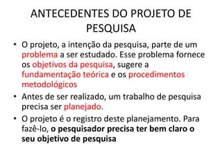 ANTECEDENTES DO PROJETO DE
PESQUISA
• O projeto, a intenção da pesquisa, parte de um
problema a ser estudado. Esse problema fornece
os objetivos da pesquisa, sugere a
fundamentação teórica e os procedimentos
metodológicos
• Antes de ser realizado, um trabalho de pesquisa
precisa ser planejado.
• O projeto é o registro deste planejamento. Para
fazê-lo, o pesquisador precisa ter bem claro o
seu objetivo de pesquisa
 