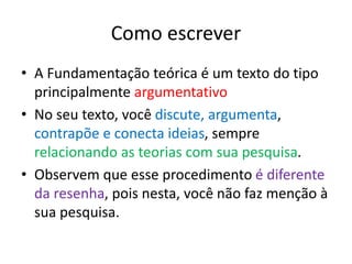 Como escrever
• A Fundamentação teórica é um texto do tipo
principalmente argumentativo
• No seu texto, você discute, argumenta,
contrapõe e conecta ideias, sempre
relacionando as teorias com sua pesquisa.
• Observem que esse procedimento é diferente
da resenha, pois nesta, você não faz menção à
sua pesquisa.
 