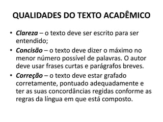 QUALIDADES DO TEXTO ACADÊMICO
• Clareza – o texto deve ser escrito para ser
entendido;
• Concisão – o texto deve dizer o máximo no
menor número possível de palavras. O autor
deve usar frases curtas e parágrafos breves.
• Correção – o texto deve estar grafado
corretamente, pontuado adequadamente e
ter as suas concordâncias regidas conforme as
regras da língua em que está composto.
 