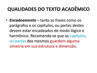 QUALIDADES DO TEXTO ACADÊMICO
• Encadeamento – tanto as frases como os
parágrafos e os capítulos, ou partes destes
devem estar encadeados de modo lógico e
harmônico. Recomenda-se que os capítulos,
ou partes dos mesmos guardem alguma
simetria em sua estrutura e dimensão.
 