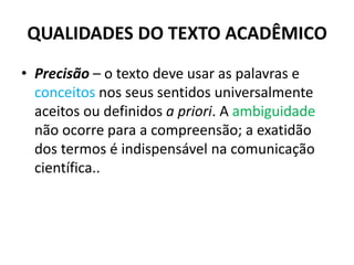 QUALIDADES DO TEXTO ACADÊMICO
• Precisão – o texto deve usar as palavras e
conceitos nos seus sentidos universalmente
aceitos ou definidos a priori. A ambiguidade
não ocorre para a compreensão; a exatidão
dos termos é indispensável na comunicação
científica..
 