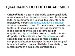QUALIDADES DO TEXTO ACADÊMICO
• Originalidade – o texto elaborado com originalidade
normalmente é um texto fascinante que não deixa o
leitor sem compreende-lo, mas, tão somente se for
redigido do modo autônomo, agradável e criativo.
Autônomo é o texto que não depende em demasia das
fontes utilizadas, mas o que procura reescrever de
modo independente as ideias tomadas por
empréstimo. Agradável é o texto escrito de modo a
despertar o interesse do leitor. O criativo é o texto
capaz de dizer as coisas, até as mais simples e
compreendidas, numa perspectiva nova. Ser original
também é evitar o recurso fácil das frases feitas, dos
lugares comuns e dos jargões profissionais.
 