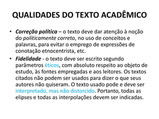 QUALIDADES DO TEXTO ACADÊMICO
• Correção política – o texto deve dar atenção à noção
do politicamente correto, no uso de conceitos e
palavras, para evitar o emprego de expressões de
conotação etnocentrista, etc.
• Fidelidade - o texto deve ser escrito segundo
parâmetros éticos, com absoluto respeito ao objeto de
estudo, às fontes empregadas e aos leitores. Os textos
citados não podem ser usados para dizer o que seus
autores não quiseram. O texto usado pode e deve ser
interpretado, mas não distorcido. Portanto, todas as
elipses e todas as interpolações devem ser indicadas.
 