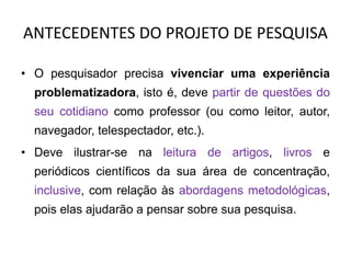 ANTECEDENTES DO PROJETO DE PESQUISA
• O pesquisador precisa vivenciar uma experiência
problematizadora, isto é, deve partir de questões do
seu cotidiano como professor (ou como leitor, autor,
navegador, telespectador, etc.).
• Deve ilustrar-se na leitura de artigos, livros e
periódicos científicos da sua área de concentração,
inclusive, com relação às abordagens metodológicas,
pois elas ajudarão a pensar sobre sua pesquisa.
 